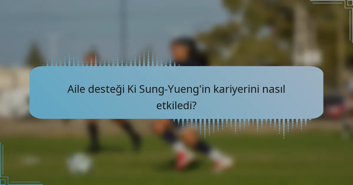 Aile desteği Ki Sung-Yueng'in kariyerini nasıl etkiledi?