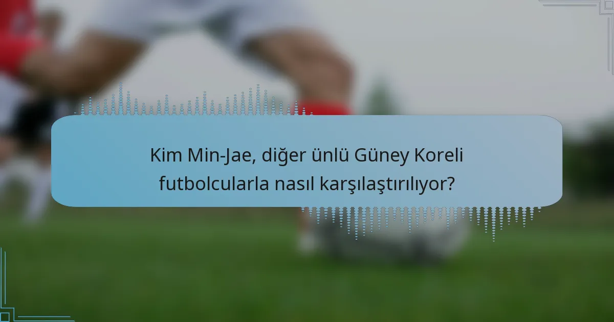 Kim Min-Jae, diğer ünlü Güney Koreli futbolcularla nasıl karşılaştırılıyor?