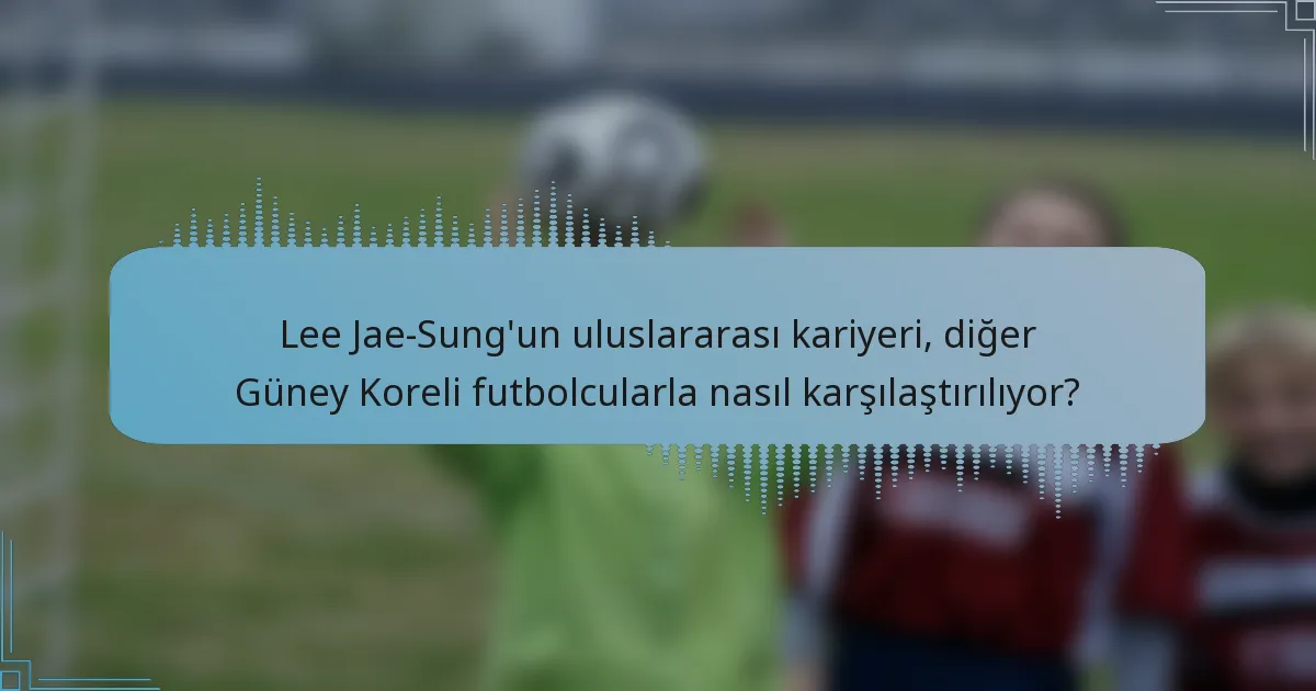 Lee Jae-Sung'un uluslararası kariyeri, diğer Güney Koreli futbolcularla nasıl karşılaştırılıyor?