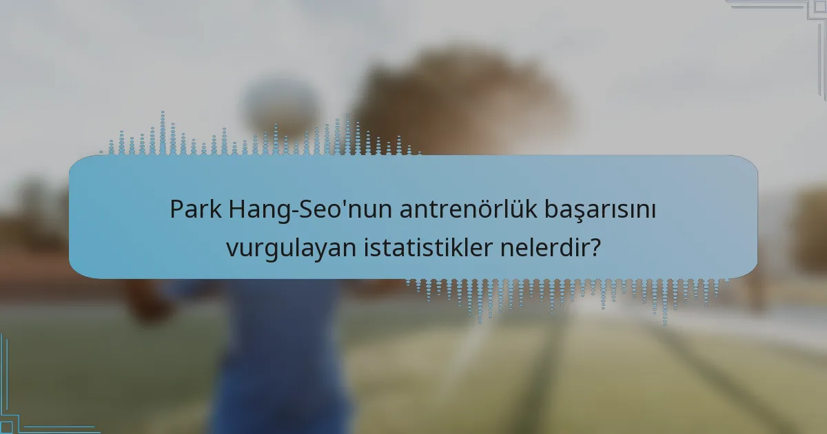 Park Hang-Seo'nun antrenörlük başarısını vurgulayan istatistikler nelerdir?