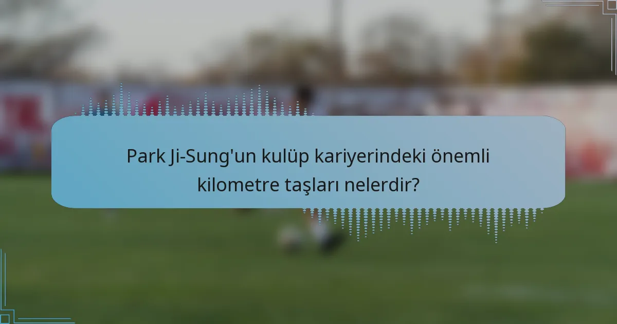 Park Ji-Sung'un kulüp kariyerindeki önemli kilometre taşları nelerdir?
