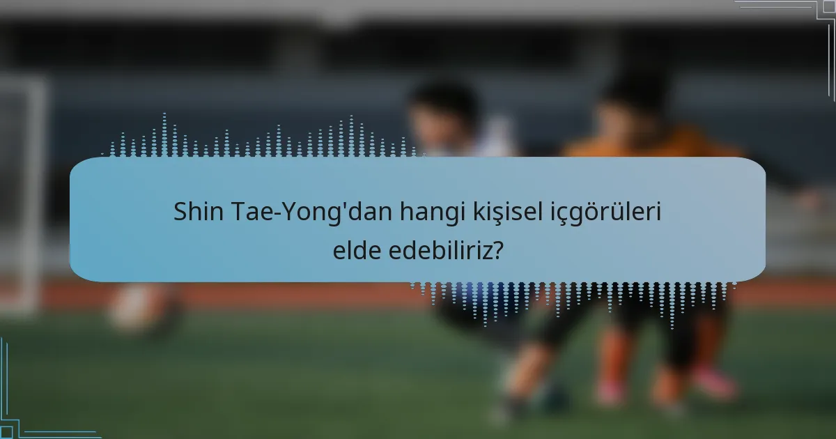 Shin Tae-Yong'dan hangi kişisel içgörüleri elde edebiliriz?